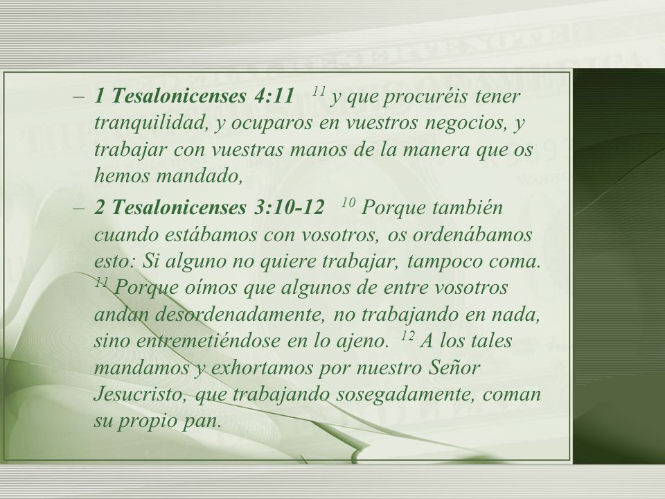 1 Tesalonicenses 4:11 11 y que procuréis tener tranquilidad, y ocuparos en vuestros negocios, y trabajar con vuestras manos de la manera que os hemos mandado,