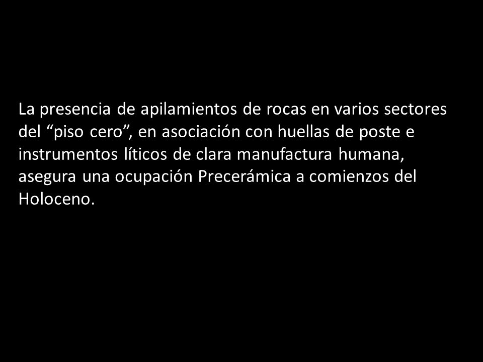 La presencia de apilamientos de rocas en varios sectores del piso cero , en asociación con huellas de poste e instrumentos líticos de clara manufactura humana, asegura una ocupación Precerámica a comienzos del Holoceno.