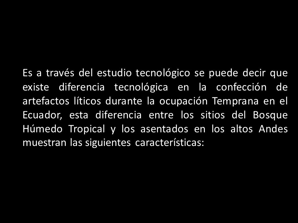 Es a través del estudio tecnológico se puede decir que existe diferencia tecnológica en la confección de artefactos líticos durante la ocupación Temprana en el Ecuador, esta diferencia entre los sitios del Bosque Húmedo Tropical y los asentados en los altos Andes muestran las siguientes características:
