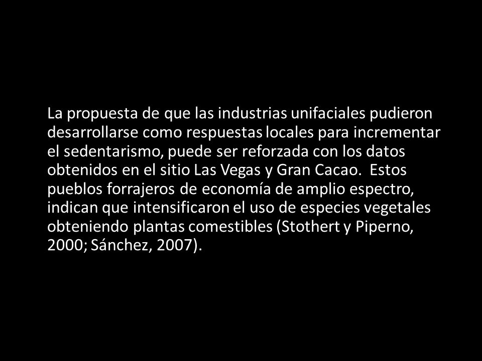 La propuesta de que las industrias unifaciales pudieron desarrollarse como respuestas locales para incrementar el sedentarismo, puede ser reforzada con los datos obtenidos en el sitio Las Vegas y Gran Cacao.