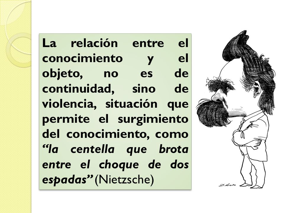La relación entre el conocimiento y el objeto, no es de continuidad, sino de violencia, situación que permite el surgimiento del conocimiento, como la centella que brota entre el choque de dos espadas (Nietzsche)