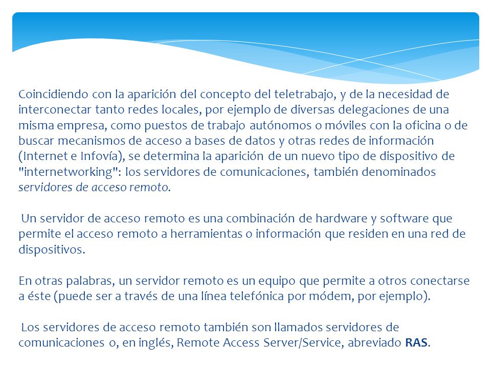 Coincidiendo con la aparición del concepto del teletrabajo, y de la necesidad de interconectar tanto redes locales, por ejemplo de diversas delegaciones de una misma empresa, como puestos de trabajo autónomos o móviles con la oficina o de buscar mecanismos de acceso a bases de datos y otras redes de información (Internet e Infovía), se determina la aparición de un nuevo tipo de dispositivo de internetworking : los servidores de comunicaciones, también denominados servidores de acceso remoto.