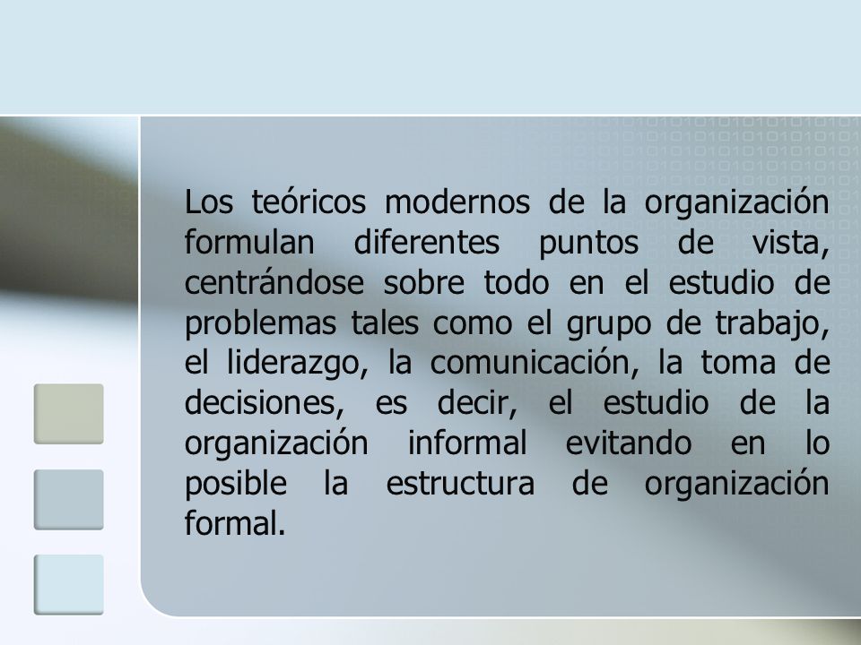 Los teóricos modernos de la organización formulan diferentes puntos de vista, centrándose sobre todo en el estudio de problemas tales como el grupo de trabajo, el liderazgo, la comunicación, la toma de decisiones, es decir, el estudio de la organización informal evitando en lo posible la estructura de organización formal.