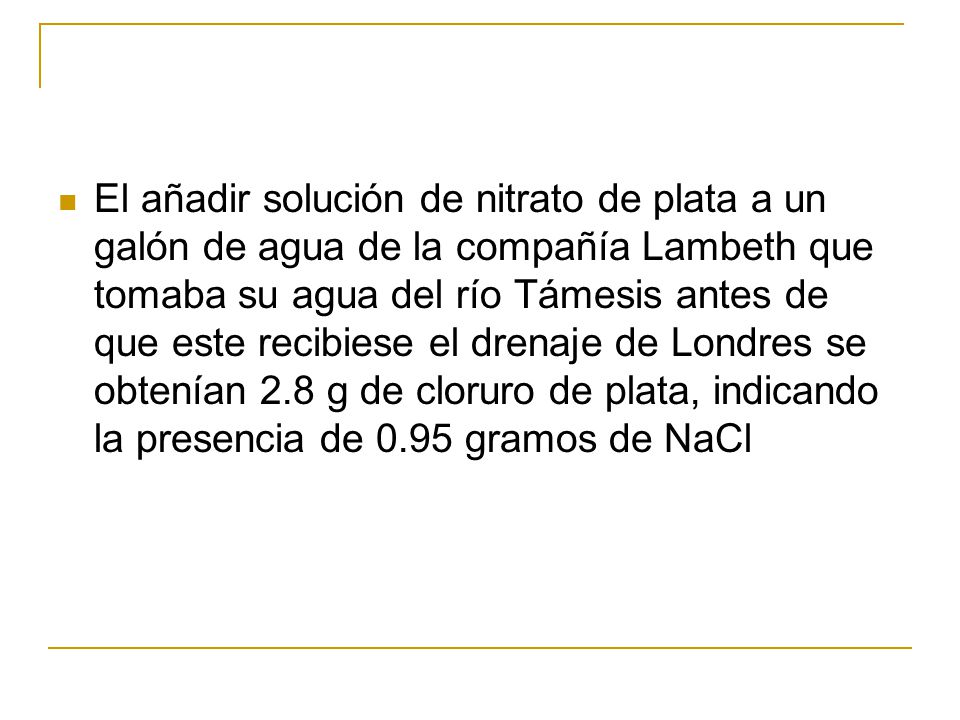 El añadir solución de nitrato de plata a un galón de agua de la compañía Lambeth que tomaba su agua del río Támesis antes de que este recibiese el drenaje de Londres se obtenían 2.8 g de cloruro de plata, indicando la presencia de 0.95 gramos de NaCl