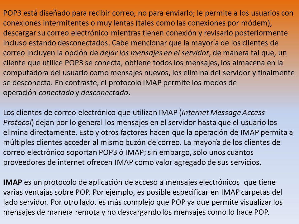 POP3 está diseñado para recibir correo, no para enviarlo; le permite a los usuarios con conexiones intermitentes o muy lentas (tales como las conexiones por módem), descargar su correo electrónico mientras tienen conexión y revisarlo posteriormente incluso estando desconectados. Cabe mencionar que la mayoría de los clientes de correo incluyen la opción de dejar los mensajes en el servidor, de manera tal que, un cliente que utilice POP3 se conecta, obtiene todos los mensajes, los almacena en la computadora del usuario como mensajes nuevos, los elimina del servidor y finalmente se desconecta. En contraste, el protocolo IMAP permite los modos de operación conectado y desconectado.