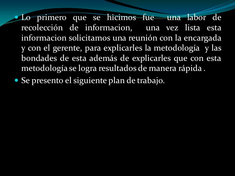 Lo primero que se hicimos fue una labor de recolección de informacion, una vez lista esta informacion solicitamos una reunión con la encargada y con el gerente, para explicarles la metodología y las bondades de esta además de explicarles que con esta metodología se logra resultados de manera rápida .