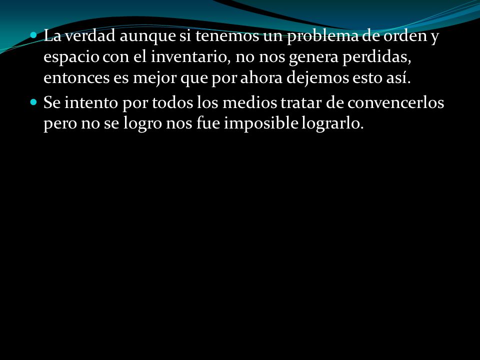 La verdad aunque si tenemos un problema de orden y espacio con el inventario, no nos genera perdidas, entonces es mejor que por ahora dejemos esto así.