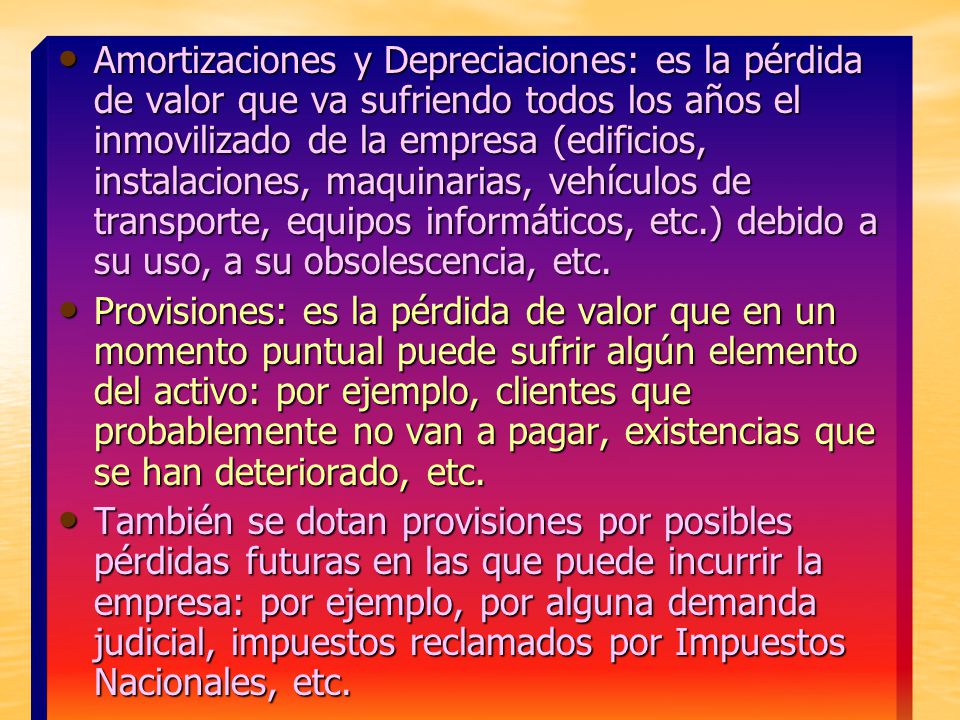 Amortizaciones y Depreciaciones: es la pérdida de valor que va sufriendo todos los años el inmovilizado de la empresa (edificios, instalaciones, maquinarias, vehículos de transporte, equipos informáticos, etc.) debido a su uso, a su obsolescencia, etc.