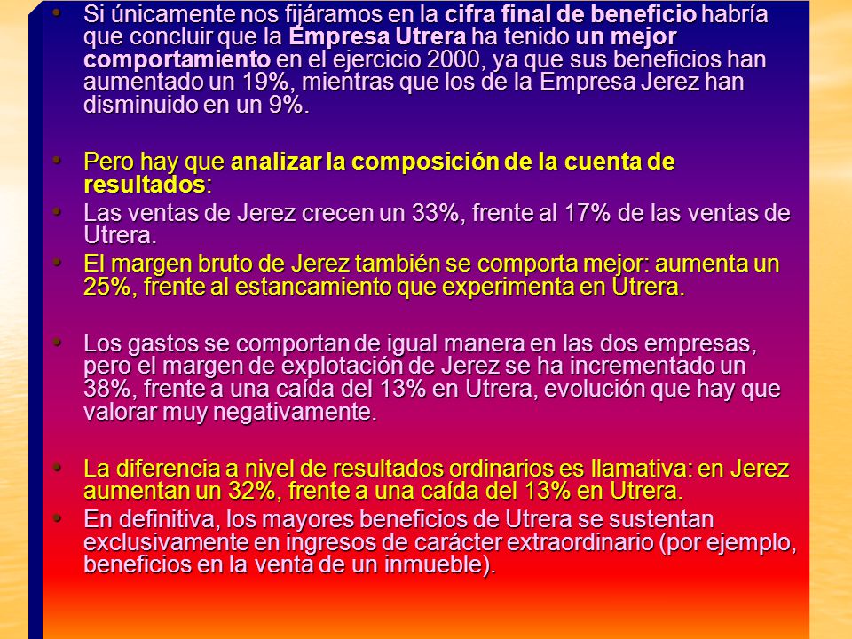 Si únicamente nos fijáramos en la cifra final de beneficio habría que concluir que la Empresa Utrera ha tenido un mejor comportamiento en el ejercicio 2000, ya que sus beneficios han aumentado un 19%, mientras que los de la Empresa Jerez han disminuido en un 9%.