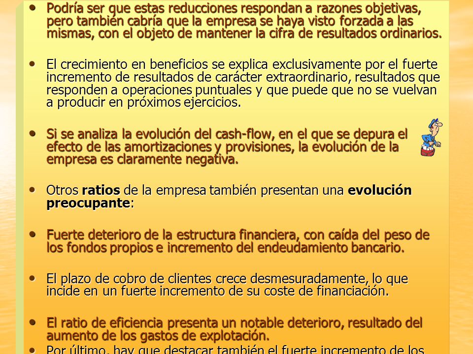 Podría ser que estas reducciones respondan a razones objetivas, pero también cabría que la empresa se haya visto forzada a las mismas, con el objeto de mantener la cifra de resultados ordinarios.