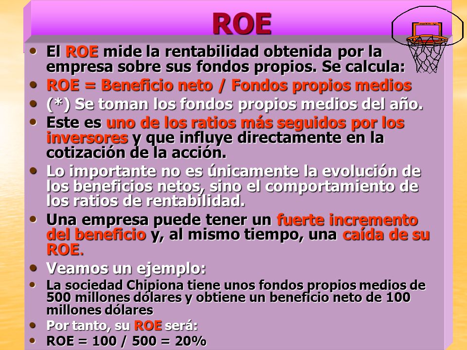 ROE El ROE mide la rentabilidad obtenida por la empresa sobre sus fondos propios. Se calcula: ROE = Beneficio neto / Fondos propios medios.