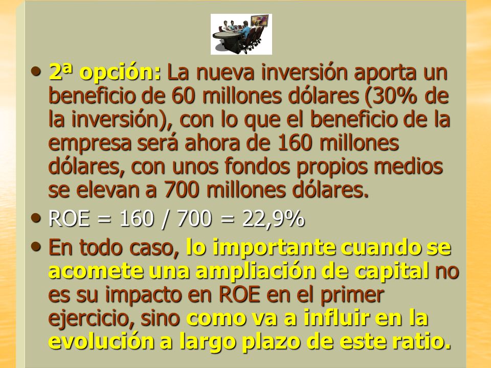 2ª opción: La nueva inversión aporta un beneficio de 60 millones dólares (30% de la inversión), con lo que el beneficio de la empresa será ahora de 160 millones dólares, con unos fondos propios medios se elevan a 700 millones dólares.