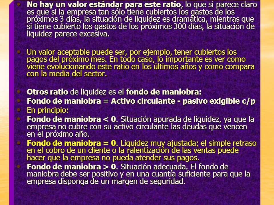 No hay un valor estándar para este ratio, lo que si parece claro es que si la empresa tan sólo tiene cubiertos los gastos de los próximos 3 días, la situación de liquidez es dramática, mientras que si tiene cubierto los gastos de los próximos 300 días, la situación de liquidez parece excesiva.
