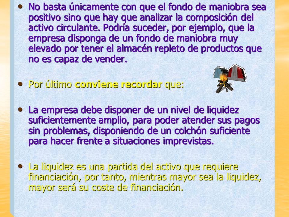 No basta únicamente con que el fondo de maniobra sea positivo sino que hay que analizar la composición del activo circulante. Podría suceder, por ejemplo, que la empresa disponga de un fondo de maniobra muy elevado por tener el almacén repleto de productos que no es capaz de vender.