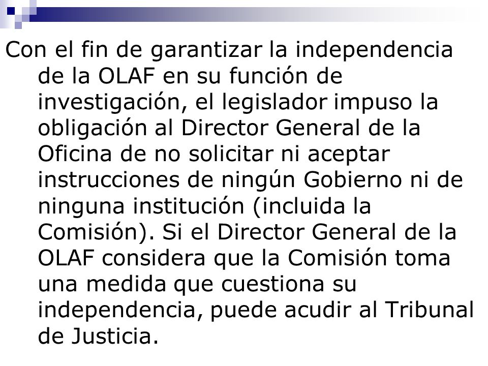 Con el fin de garantizar la independencia de la OLAF en su función de investigación, el legislador impuso la obligación al Director General de la Oficina de no solicitar ni aceptar instrucciones de ningún Gobierno ni de ninguna institución (incluida la Comisión).