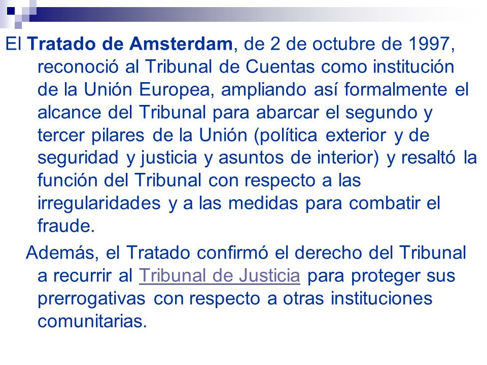 El Tratado de Amsterdam, de 2 de octubre de 1997, reconoció al Tribunal de Cuentas como institución de la Unión Europea, ampliando así formalmente el alcance del Tribunal para abarcar el segundo y tercer pilares de la Unión (política exterior y de seguridad y justicia y asuntos de interior) y resaltó la función del Tribunal con respecto a las irregularidades y a las medidas para combatir el fraude.