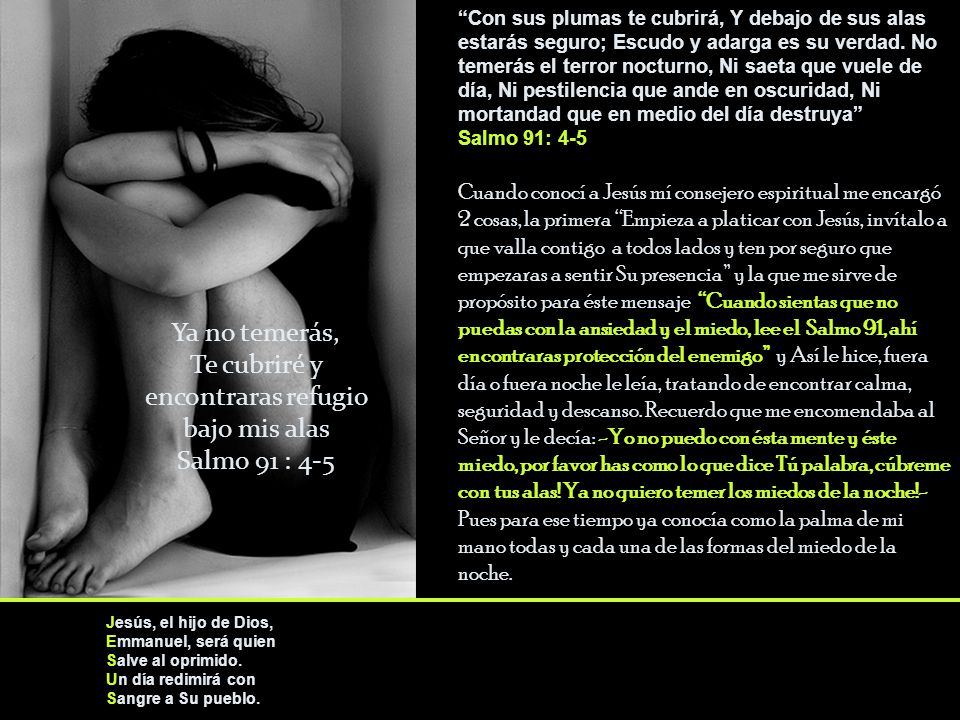 Con sus plumas te cubrirá, Y debajo de sus alas estarás seguro; Escudo y adarga es su verdad. No temerás el terror nocturno, Ni saeta que vuele de día, Ni pestilencia que ande en oscuridad, Ni mortandad que en medio del día destruya Salmo 91: 4-5 Cuando conocí a Jesús mí consejero espiritual me encargó 2 cosas, la primera Empieza a platicar con Jesús, invítalo a que valla contigo a todos lados y ten por seguro que empezaras a sentir Su presencia y la que me sirve de propósito para éste mensaje Cuando sientas que no puedas con la ansiedad y el miedo, lee el Salmo 91, ahí encontraras protección del enemigo y Así le hice, fuera día o fuera noche le leía, tratando de encontrar calma, seguridad y descanso. Recuerdo que me encomendaba al Señor y le decía: -Yo no puedo con ésta mente y éste miedo, por favor has como lo que dice Tú palabra, cúbreme con tus alas! Ya no quiero temer los miedos de la noche!- Pues para ese tiempo ya conocía como la palma de mi mano todas y cada una de las formas del miedo de la noche.