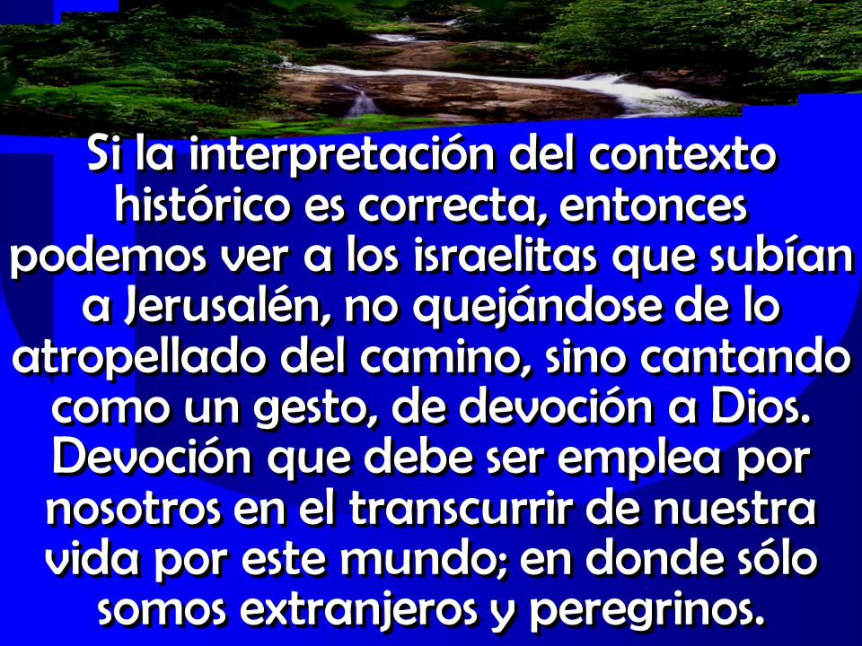 Si la interpretación del contexto histórico es correcta, entonces podemos ver a los israelitas que subían a Jerusalén, no quejándose de lo atropellado del camino, sino cantando como un gesto, de devoción a Dios.