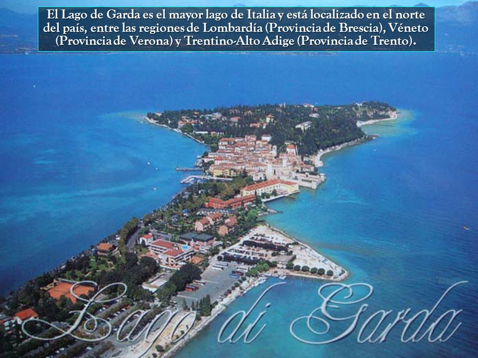 El Lago de Garda es el mayor lago de Italia y está localizado en el norte del país, entre las regiones de Lombardía (Provincia de Brescia), Véneto (Provincia de Verona) y Trentino-Alto Adige (Provincia de Trento).