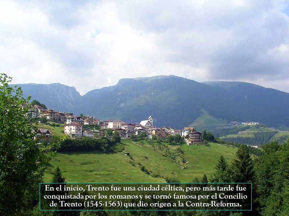 En el inicio, Trento fue una ciudad céltica, pero más tarde fue conquistada por los romanos y se tornó famosa por el Concilio de Trento ( ) que dio origen a la Contra-Reforma.