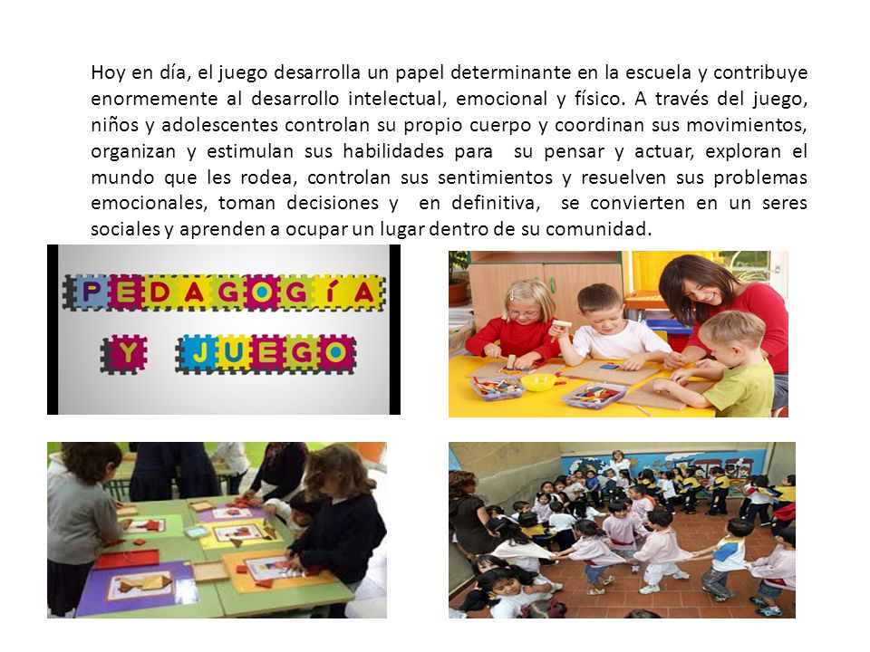 Hoy en día, el juego desarrolla un papel determinante en la escuela y contribuye enormemente al desarrollo intelectual, emocional y físico.