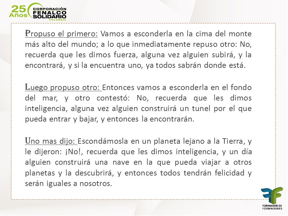 Propuso el primero: Vamos a esconderla en la cima del monte más alto del mundo; a lo que inmediatamente repuso otro: No, recuerda que les dimos fuerza, alguna vez alguien subirá, y la encontrará, y si la encuentra uno, ya todos sabrán donde está.