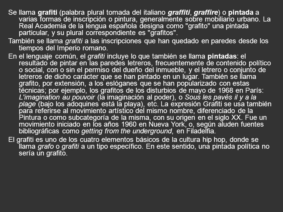 Se llama grafiti (palabra plural tomada del italiano graffiti, graffire) o pintada a varias formas de inscripción o pintura, generalmente sobre mobiliario urbano. La Real Academia de la lengua española designa como grafito una pintada particular, y su plural correspondiente es grafitos .