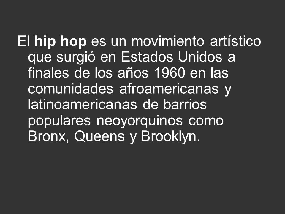 El hip hop es un movimiento artístico que surgió en Estados Unidos a finales de los años 1960 en las comunidades afroamericanas y latinoamericanas de barrios populares neoyorquinos como Bronx, Queens y Brooklyn.