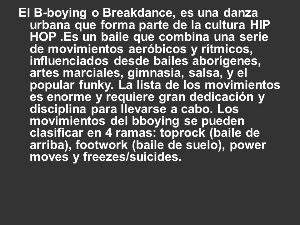 El B-boying o Breakdance, es una danza urbana que forma parte de la cultura HIP HOP .Es un baile que combina una serie de movimientos aeróbicos y rítmicos, influenciados desde bailes aborígenes, artes marciales, gimnasia, salsa, y el popular funky.