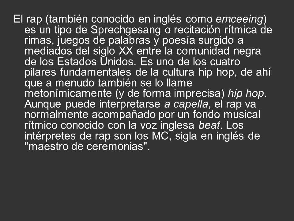 El rap (también conocido en inglés como emceeing) es un tipo de Sprechgesang o recitación rítmica de rimas, juegos de palabras y poesía surgido a mediados del siglo XX entre la comunidad negra de los Estados Unidos.