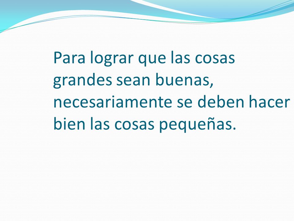 Para lograr que las cosas grandes sean buenas, necesariamente se deben hacer bien las cosas pequeñas.