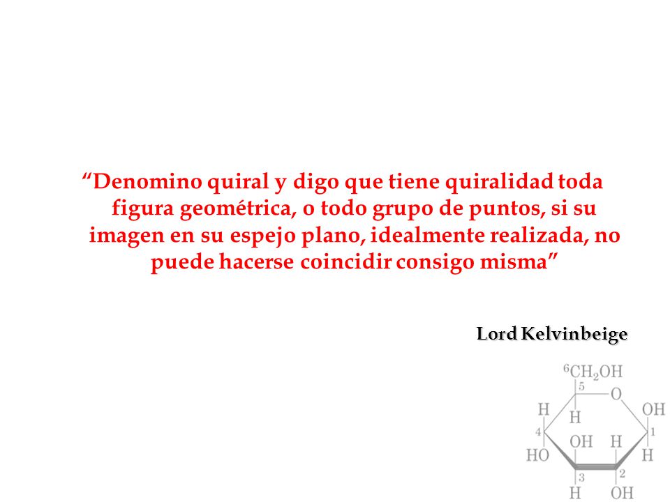 Denomino quiral y digo que tiene quiralidad toda figura geométrica, o todo grupo de puntos, si su imagen en su espejo plano, idealmente realizada, no puede hacerse coincidir consigo misma