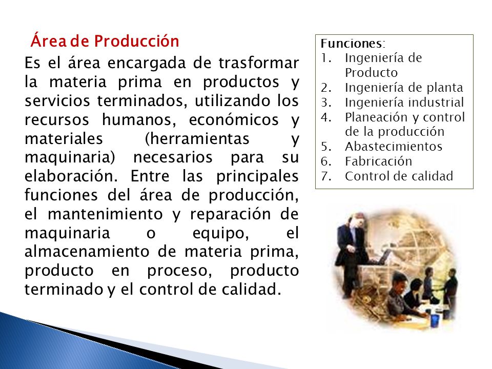 Área de Producción Es el área encargada de trasformar la materia prima en productos y servicios terminados, utilizando los recursos humanos, económicos y materiales (herramientas y maquinaria) necesarios para su elaboración. Entre las principales funciones del área de producción, el mantenimiento y reparación de maquinaria o equipo, el almacenamiento de materia prima, producto en proceso, producto terminado y el control de calidad.