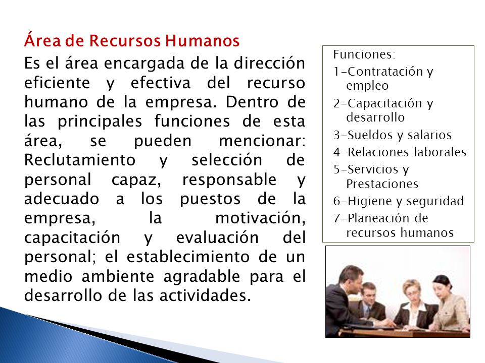 Área de Recursos Humanos Es el área encargada de la dirección eficiente y efectiva del recurso humano de la empresa. Dentro de las principales funciones de esta área, se pueden mencionar: Reclutamiento y selección de personal capaz, responsable y adecuado a los puestos de la empresa, la motivación, capacitación y evaluación del personal; el establecimiento de un medio ambiente agradable para el desarrollo de las actividades.