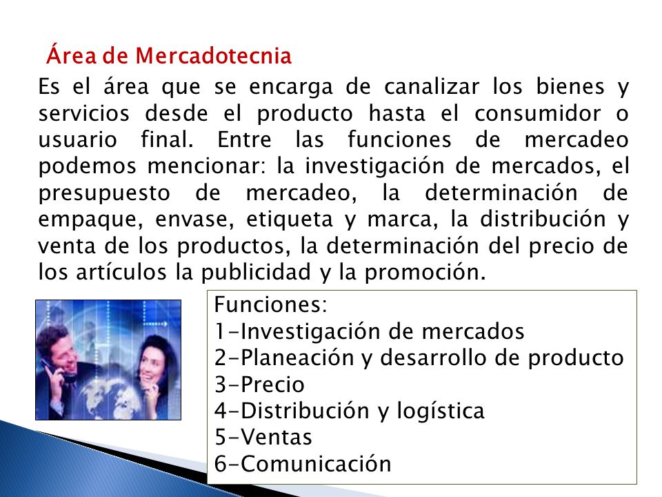 Área de Mercadotecnia Es el área que se encarga de canalizar los bienes y servicios desde el producto hasta el consumidor o usuario final. Entre las funciones de mercadeo podemos mencionar: la investigación de mercados, el presupuesto de mercadeo, la determinación de empaque, envase, etiqueta y marca, la distribución y venta de los productos, la determinación del precio de los artículos la publicidad y la promoción.
