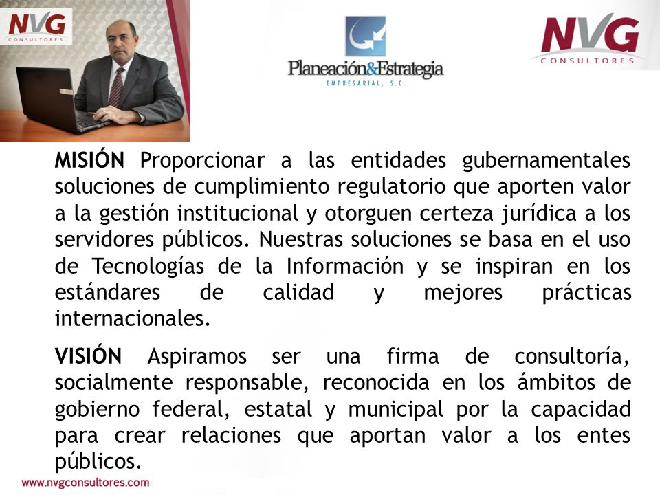 MISIÓN Proporcionar a las entidades gubernamentales soluciones de cumplimiento regulatorio que aporten valor a la gestión institucional y otorguen certeza jurídica a los servidores públicos. Nuestras soluciones se basa en el uso de Tecnologías de la Información y se inspiran en los estándares de calidad y mejores prácticas internacionales.