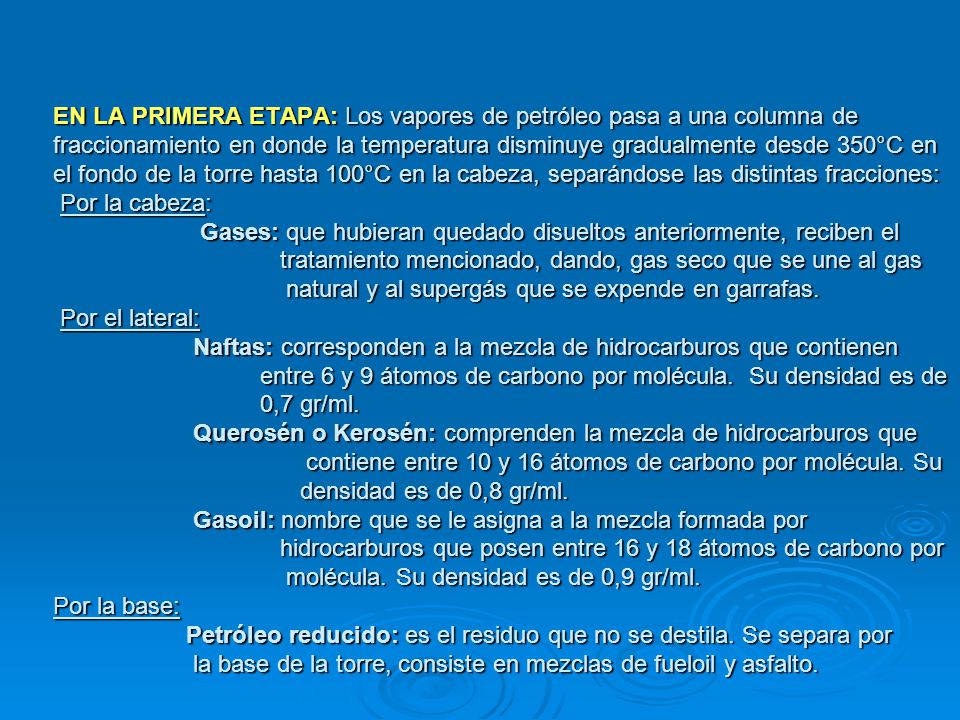 EN LA PRIMERA ETAPA: Los vapores de petróleo pasa a una columna de fraccionamiento en donde la temperatura disminuye gradualmente desde 350°C en el fondo de la torre hasta 100°C en la cabeza, separándose las distintas fracciones: Por la cabeza: Gases: que hubieran quedado disueltos anteriormente, reciben el tratamiento mencionado, dando, gas seco que se une al gas natural y al supergás que se expende en garrafas.