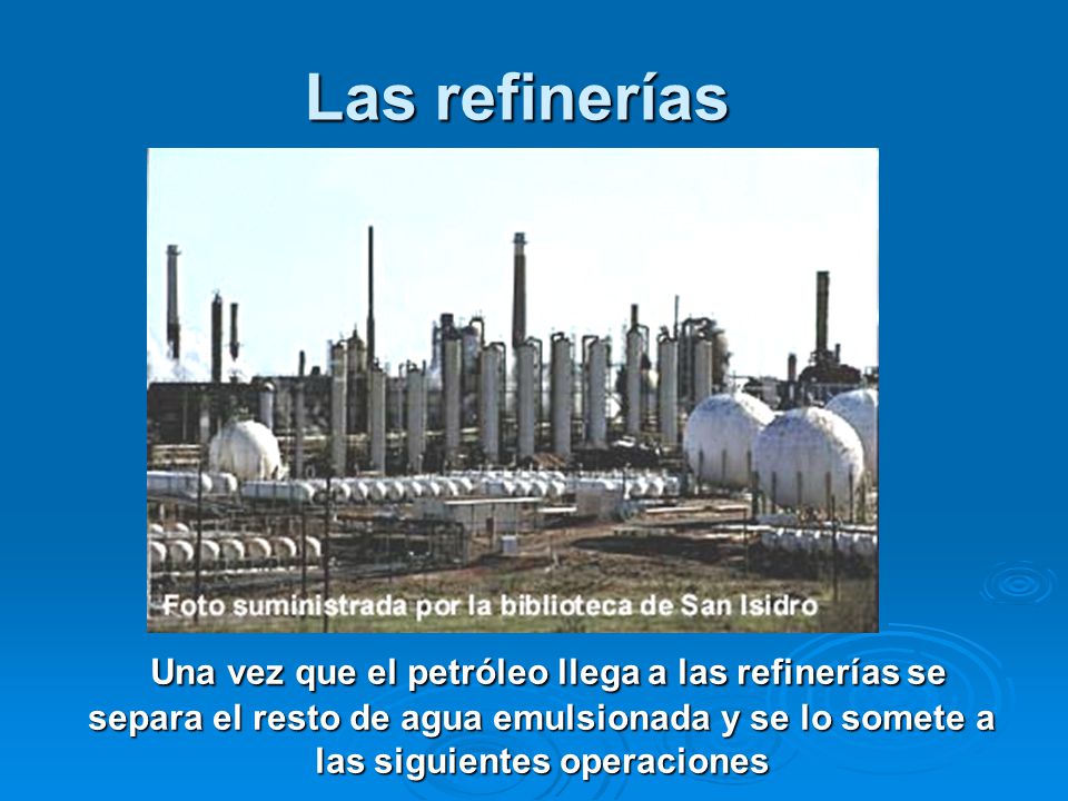 Las refinerías Una vez que el petróleo llega a las refinerías se separa el resto de agua emulsionada y se lo somete a las siguientes operaciones.