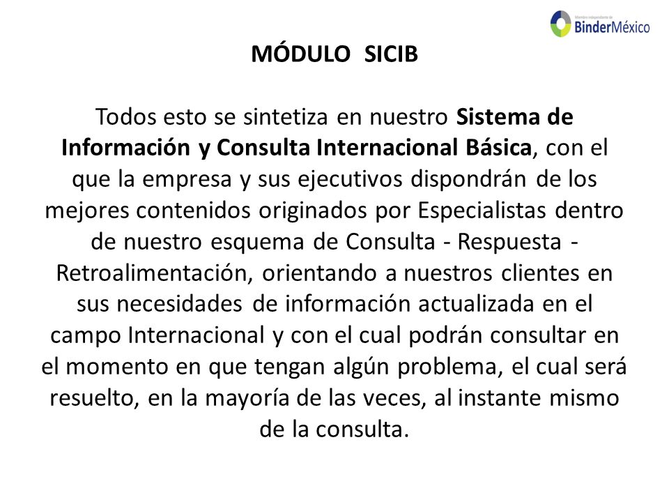 MÓDULO SICIB Todos esto se sintetiza en nuestro Sistema de Información y Consulta Internacional Básica, con el que la empresa y sus ejecutivos dispondrán de los mejores contenidos originados por Especialistas dentro de nuestro esquema de Consulta - Respuesta - Retroalimentación, orientando a nuestros clientes en sus necesidades de información actualizada en el campo Internacional y con el cual podrán consultar en el momento en que tengan algún problema, el cual será resuelto, en la mayoría de las veces, al instante mismo de la consulta.