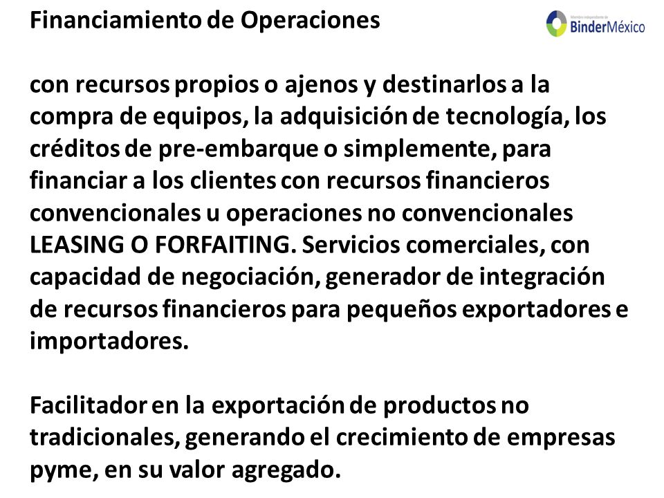 Financiamiento de Operaciones con recursos propios o ajenos y destinarlos a la compra de equipos, la adquisición de tecnología, los créditos de pre-embarque o simplemente, para financiar a los clientes con recursos financieros convencionales u operaciones no convencionales LEASING O FORFAITING.