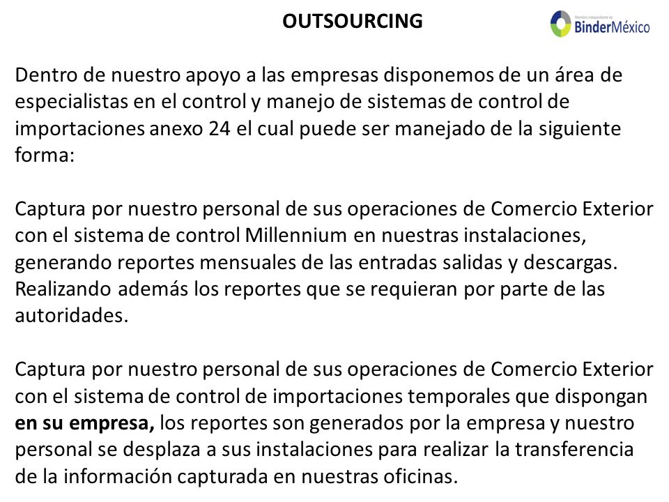 OUTSOURCING Dentro de nuestro apoyo a las empresas disponemos de un área de especialistas en el control y manejo de sistemas de control de importaciones anexo 24 el cual puede ser manejado de la siguiente forma: Captura por nuestro personal de sus operaciones de Comercio Exterior con el sistema de control Millennium en nuestras instalaciones, generando reportes mensuales de las entradas salidas y descargas.