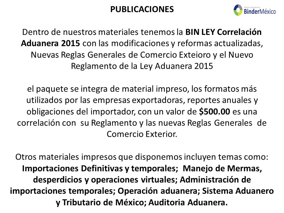 PUBLICACIONES Dentro de nuestros materiales tenemos la BIN LEY Correlación Aduanera 2015 con las modificaciones y reformas actualizadas, Nuevas Reglas Generales de Comercio Exteioro y el Nuevo Reglamento de la Ley Aduanera 2015 el paquete se integra de material impreso, los formatos más utilizados por las empresas exportadoras, reportes anuales y obligaciones del importador, con un valor de $ es una correlación con su Reglamento y las nuevas Reglas Generales de Comercio Exterior.