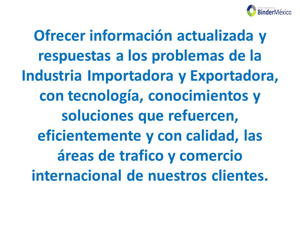 Ofrecer información actualizada y respuestas a los problemas de la Industria Importadora y Exportadora, con tecnología, conocimientos y soluciones que refuercen, eficientemente y con calidad, las áreas de trafico y comercio internacional de nuestros clientes.