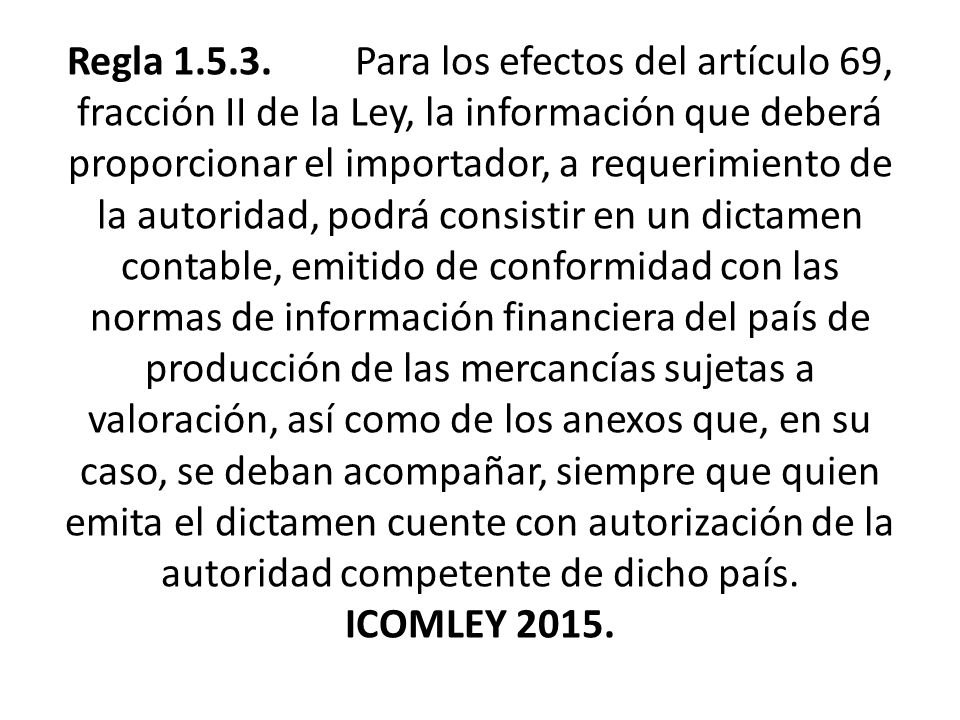 Regla Para los efectos del artículo 69, fracción II de la Ley, la información que deberá proporcionar el importador, a requerimiento de la autoridad, podrá consistir en un dictamen contable, emitido de conformidad con las normas de información financiera del país de producción de las mercancías sujetas a valoración, así como de los anexos que, en su caso, se deban acompañar, siempre que quien emita el dictamen cuente con autorización de la autoridad competente de dicho país.