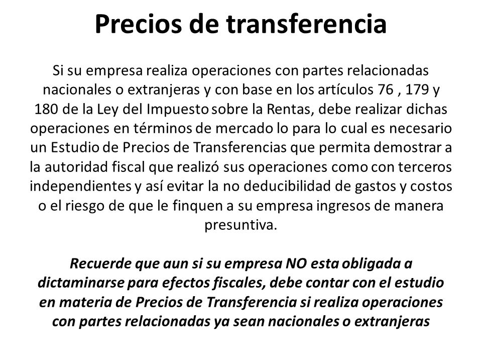 Precios de transferencia Si su empresa realiza operaciones con partes relacionadas nacionales o extranjeras y con base en los artículos 76 , 179 y 180 de la Ley del Impuesto sobre la Rentas, debe realizar dichas operaciones en términos de mercado lo para lo cual es necesario un Estudio de Precios de Transferencias que permita demostrar a la autoridad fiscal que realizó sus operaciones como con terceros independientes y así evitar la no deducibilidad de gastos y costos o el riesgo de que le finquen a su empresa ingresos de manera presuntiva.