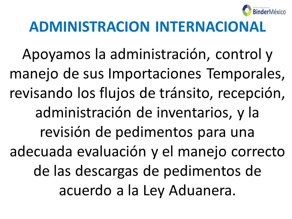 ADMINISTRACION INTERNACIONAL Apoyamos la administración, control y manejo de sus Importaciones Temporales, revisando los flujos de tránsito, recepción, administración de inventarios, y la revisión de pedimentos para una adecuada evaluación y el manejo correcto de las descargas de pedimentos de acuerdo a la Ley Aduanera.