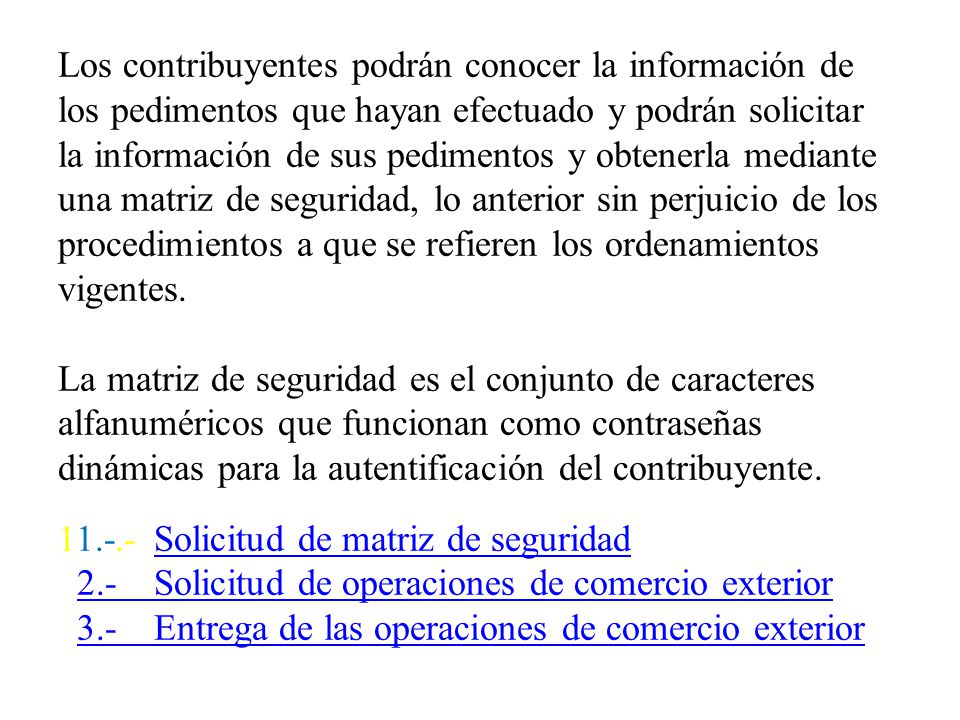 Los contribuyentes podrán conocer la información de los pedimentos que hayan efectuado y podrán solicitar la información de sus pedimentos y obtenerla mediante una matriz de seguridad, lo anterior sin perjuicio de los procedimientos a que se refieren los ordenamientos vigentes.
