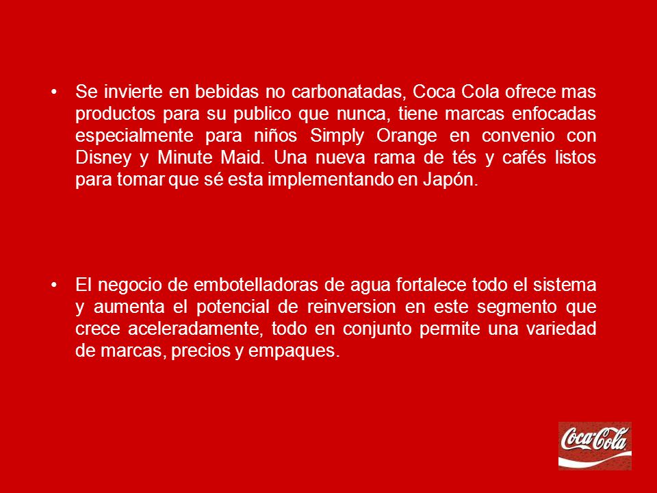 Se invierte en bebidas no carbonatadas, Coca Cola ofrece mas productos para su publico que nunca, tiene marcas enfocadas especialmente para niños Simply Orange en convenio con Disney y Minute Maid. Una nueva rama de tés y cafés listos para tomar que sé esta implementando en Japón.