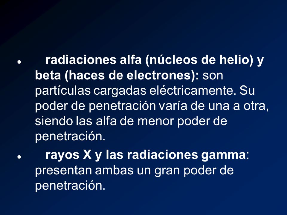 radiaciones alfa (núcleos de helio) y beta (haces de electrones): son partículas cargadas eléctricamente. Su poder de penetración varía de una a otra, siendo las alfa de menor poder de penetración.