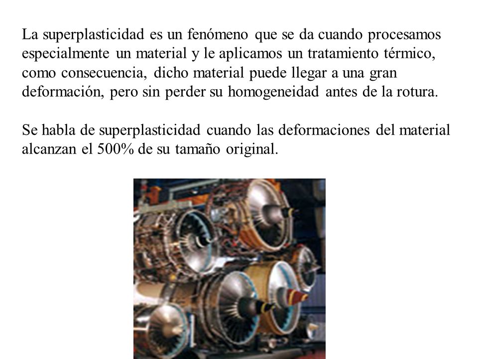 La superplasticidad es un fenómeno que se da cuando procesamos especialmente un material y le aplicamos un tratamiento térmico, como consecuencia, dicho material puede llegar a una gran deformación, pero sin perder su homogeneidad antes de la rotura.